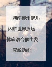 湖南郴州健儿闪耀世界泳坛 体旅融合催生发展新动能