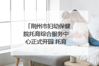 荆州市妇幼保健院托育综合服务中心正式开园 托育宣传月同步启动