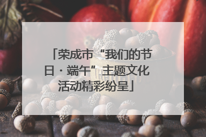 荣成市“我们的节日・端午”主题文化活动精彩纷呈
