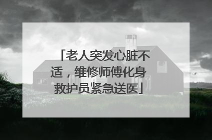 老人突发心脏不适，维修师傅化身救护员紧急送医