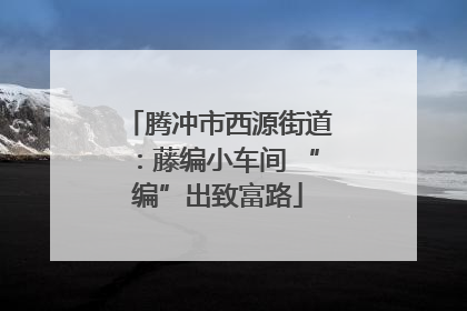 腾冲市西源街道：藤编小车间 “编”出致富路