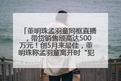 董明珠孟羽童同框直播，带货销售额高达500万元！创5月来最佳，董明珠称孟羽童离开时“犯了很大的错”