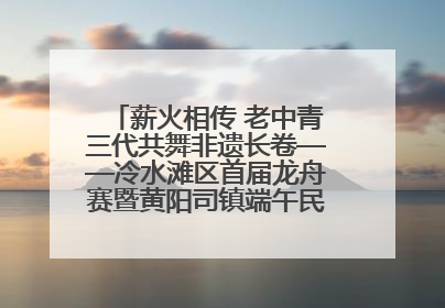 薪火相传 老中青三代共舞非遗长卷——冷水滩区首届龙舟赛暨黄阳司镇端午民俗文化活动侧记