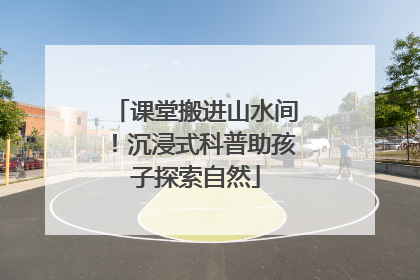课堂搬进山水间！沉浸式科普助孩子探索自然