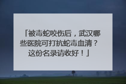 被毒蛇咬伤后，武汉哪些医院可打抗蛇毒血清？这份名录请收好！