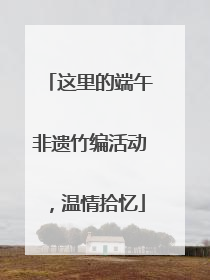 这里的端午非遗竹编活动，温情拾忆