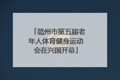 赣州市第五届老年人体育健身运动会在兴国开幕