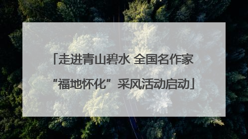 走进青山碧水 全国名作家“福地怀化”采风活动启动