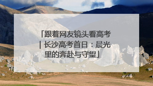 跟着网友镜头看高考｜长沙高考首日：晨光里的奔赴与守望