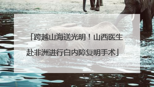 跨越山海送光明！山西医生赴非洲进行白内障复明手术