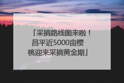 采摘路线图来啦！昌平近5000亩樱桃迎来采摘黄金期