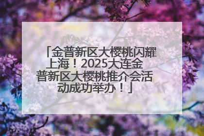 金普新区大樱桃闪耀上海！2025大连金普新区大樱桃推介会活动成功举办！