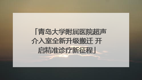 青岛大学附属医院超声介入室全新升级搬迁 开启精准诊疗新征程
