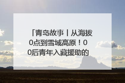 青岛故事丨从海拔0点到雪域高原！00后青年入藏援助的400多个日夜