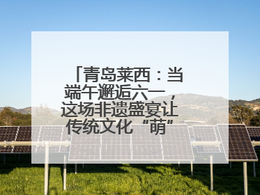 青岛莱西：当端午邂逅六一，这场非遗盛宴让传统文化“萌”出新花样！