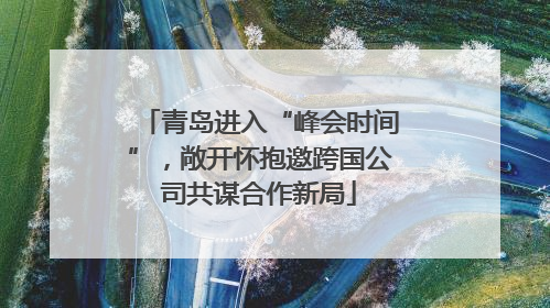 青岛进入“峰会时间”，敞开怀抱邀跨国公司共谋合作新局