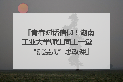 青春对话信仰！湖南工业大学师生同上一堂“沉浸式”思政课