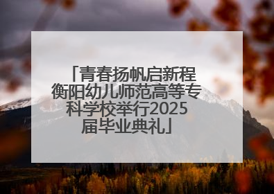青春扬帆启新程 衡阳幼儿师范高等专科学校举行2025届毕业典礼