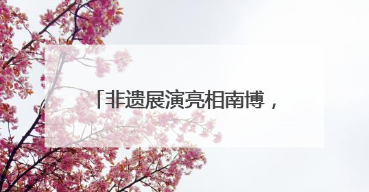 非遗展演亮相南博，曲靖文旅绽放魅力