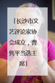 长沙市文艺评论家协会成立，曹隽平当选主席