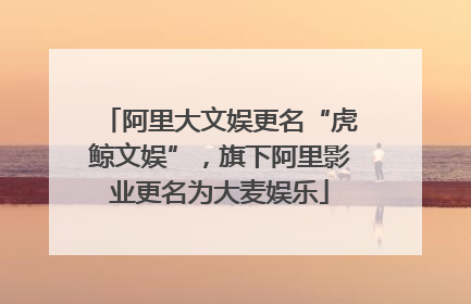 阿里大文娱更名“虎鲸文娱”，旗下阿里影业更名为大麦娱乐