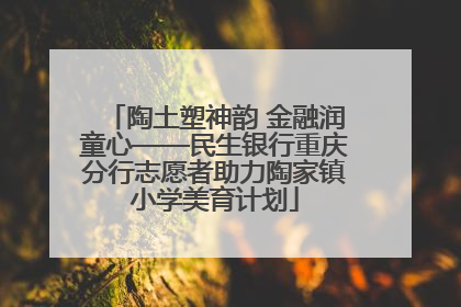 陶土塑神韵 金融润童心——民生银行重庆分行志愿者助力陶家镇小学美育计划
