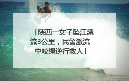 陕西一女子坠江漂流3公里，民警激流中咬绳逆行救人