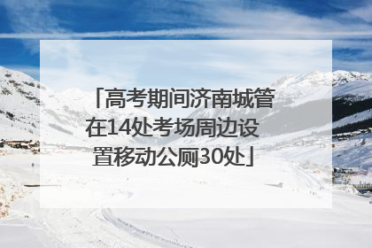 高考期间济南城管在14处考场周边设置移动公厕30处
