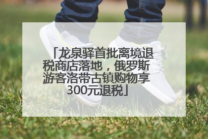 龙泉驿首批离境退税商店落地，俄罗斯游客洛带古镇购物享300元退税