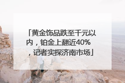 黄金饰品跌至千元以内，铂金上翻近40%，记者实探济南市场