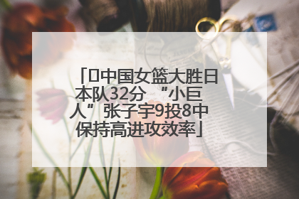 ﻿中国女篮大胜日本队32分 “小巨人”张子宇9投8中保持高进攻效率