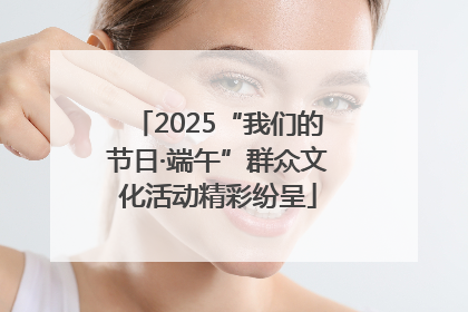 2025“我们的节日·端午”群众文化活动精彩纷呈