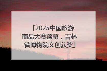 2025中国旅游商品大赛落幕，吉林省博物院文创获奖