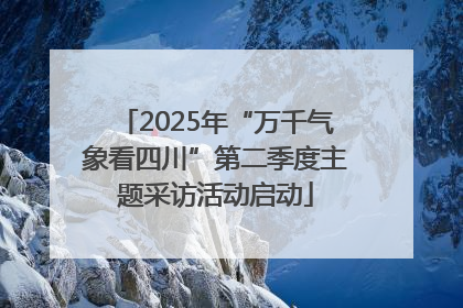 2025年“万千气象看四川”第二季度主题采访活动启动