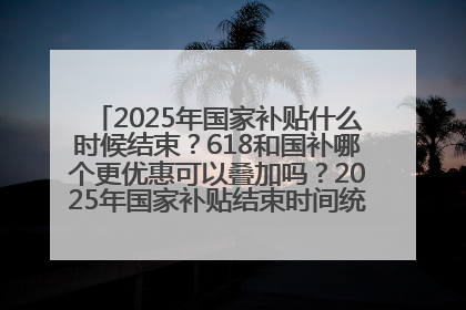 2025年国家补贴什么时候结束？618和国补哪个更优惠可以叠加吗？2025年国家补贴结束时间统一为12月31日