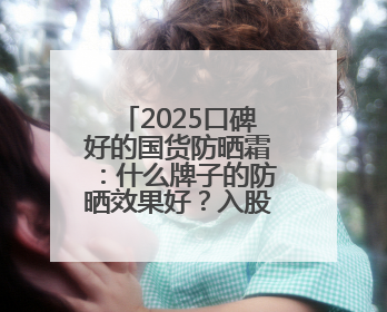 2025口碑好的国货防晒霜：什么牌子的防晒效果好？入股不亏