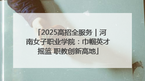 2025高招全服务｜河南女子职业学院：巾帼英才摇篮 职教创新高地
