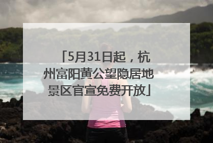 5月31日起，杭州富阳黄公望隐居地景区官宣免费开放