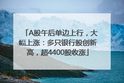 A股午后单边上行，大幅上涨：多只银行股创新高，超4400股收涨
