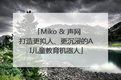 Miko & 声网 打造更拟人、更沉浸的AI儿童教育机器人